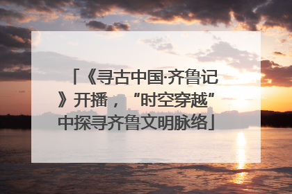 《寻古中国·齐鲁记》开播，“时空穿越”中探寻齐鲁文明脉络