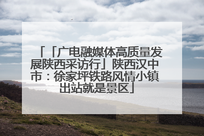 「广电融媒体高质量发展陕西采访行」陕西汉中市：徐家坪铁路风情小镇 出站就是景区
