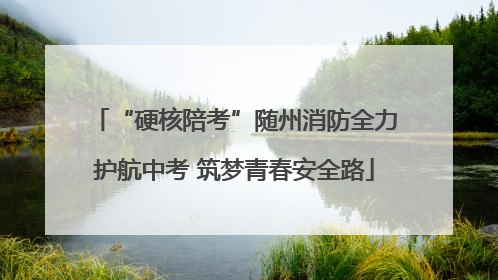 “硬核陪考”随州消防全力护航中考 筑梦青春安全路