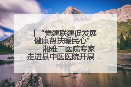 “党建联建促发展 健康帮扶暖民心”——湘雅二医院专家走进县中医医院开展健康帮扶活动