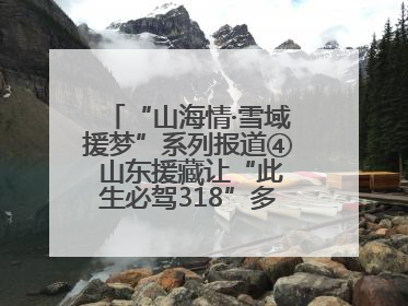 “山海情·雪域援梦”系列报道④ 山东援藏让“此生必驾318”多了N个理由