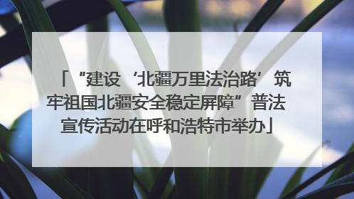 “建设‘北疆万里法治路’筑牢祖国北疆安全稳定屏障”普法宣传活动在呼和浩特市举办