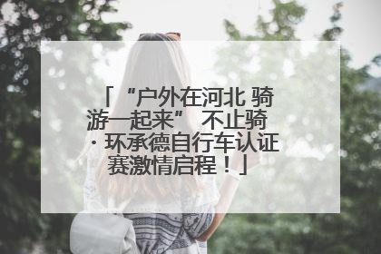 “户外在河北 骑游一起来” 不止骑・环承德自行车认证赛激情启程！