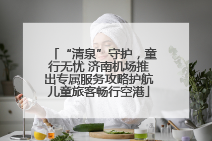 “清泉”守护，童行无忧 济南机场推出专属服务攻略护航儿童旅客畅行空港