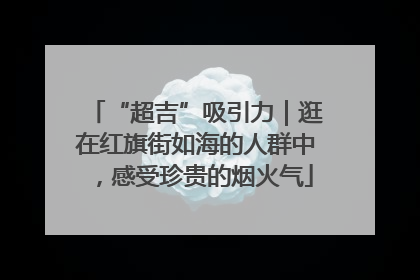 “超吉”吸引力｜逛在红旗街如海的人群中，感受珍贵的烟火气