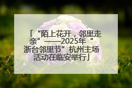 “陌上花开，邻里走亲”——2025年“浙台邻里节”杭州主场活动在临安举行