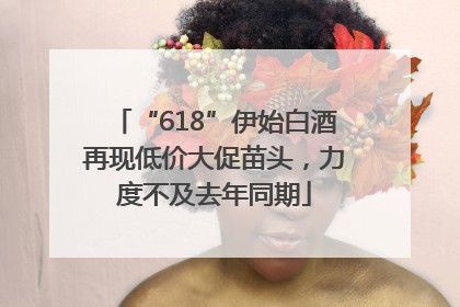 “618”伊始白酒再现低价大促苗头，力度不及去年同期