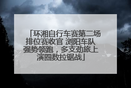 环湘自行车赛第二场排位赛收官 浏阳车队强势领跑，多支劲旅上演圈数拉锯战