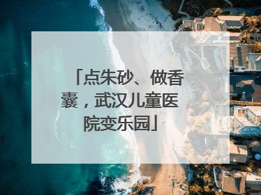 点朱砂、做香囊，武汉儿童医院变乐园