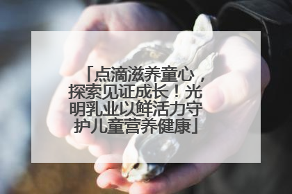 点滴滋养童心，探索见证成长！光明乳业以鲜活力守护儿童营养健康