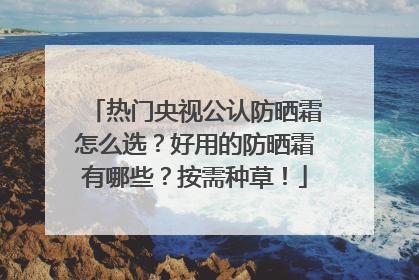 热门央视公认防晒霜怎么选？好用的防晒霜有哪些？按需种草！