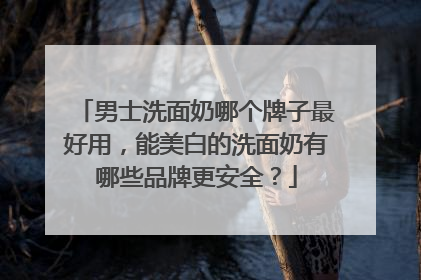 男士洗面奶哪个牌子最好用，能美白的洗面奶有哪些品牌更安全？