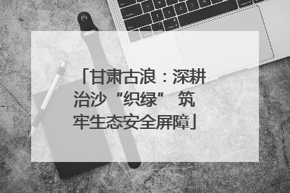 甘肃古浪：深耕治沙“织绿” 筑牢生态安全屏障