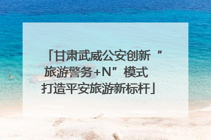 甘肃武威公安创新“旅游警务+N”模式 打造平安旅游新标杆