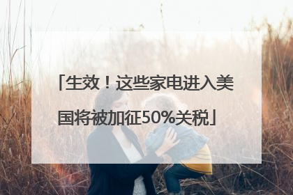 生效！这些家电进入美国将被加征50%关税