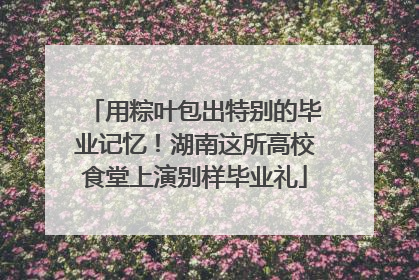 用粽叶包出特别的毕业记忆！湖南这所高校食堂上演别样毕业礼