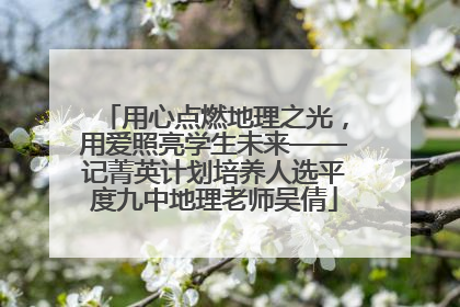 用心点燃地理之光，用爱照亮学生未来——记菁英计划培养人选平度九中地理老师吴倩
