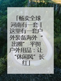 畅卖全球 河南有一套丨这里有一套户外装备海外“出圈” 平舆户外用品：让“休闲风”长红