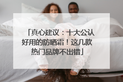 真心建议：十大公认好用的防晒霜！这几款热门品牌不出错