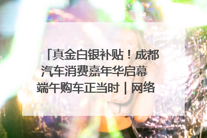 真金白银补贴！成都汽车消费嘉年华启幕 端午购车正当时｜网络中国节·端午