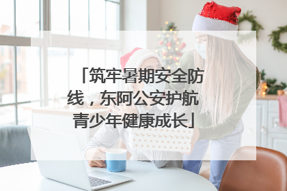 筑牢暑期安全防线，东阿公安护航青少年健康成长