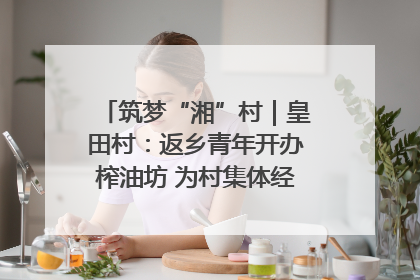 筑梦“湘”村｜皇田村：返乡青年开办榨油坊 为村集体经济“加油”