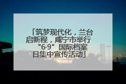 筑梦现代化，兰台启新程，咸宁市举行“6·9”国际档案日集中宣传活动