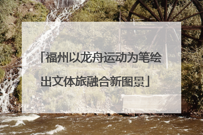 福州以龙舟运动为笔绘出文体旅融合新图景