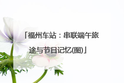 福州车站：串联端午旅途与节日记忆(图)