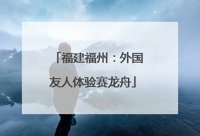 福建福州：外国友人体验赛龙舟