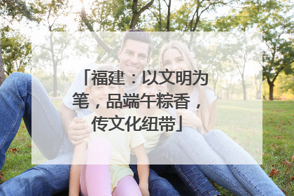 福建：以文明为笔，品端午粽香，传文化纽带