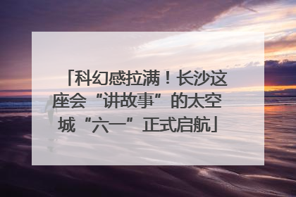 科幻感拉满！长沙这座会“讲故事”的太空城“六一”正式启航