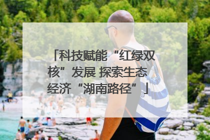 科技赋能“红绿双核”发展 探索生态经济“湖南路径”