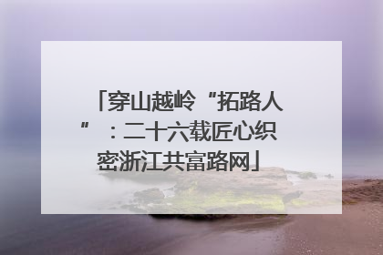 穿山越岭“拓路人”：二十六载匠心织密浙江共富路网