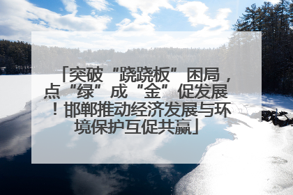 突破“跷跷板”困局，点“绿”成“金”促发展！邯郸推动经济发展与环境保护互促共赢