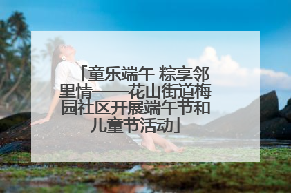童乐端午 粽享邻里情——花山街道梅园社区开展端午节和儿童节活动