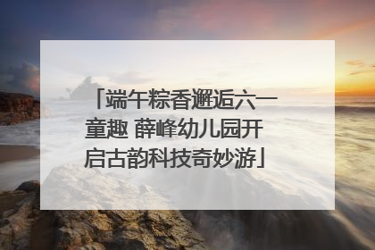 端午粽香邂逅六一童趣 薛峰幼儿园开启古韵科技奇妙游