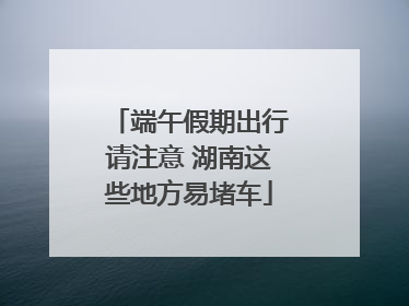 端午假期出行请注意 湖南这些地方易堵车