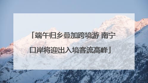 端午归乡叠加跨境游 南宁口岸将迎出入境客流高峰