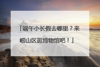 端午小长假去哪里？来崂山区逛博物馆吧！