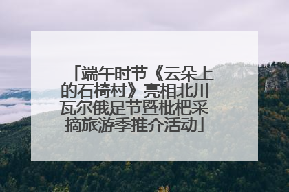端午时节《云朵上的石椅村》亮相北川瓦尔俄足节暨枇杷采摘旅游季推介活动