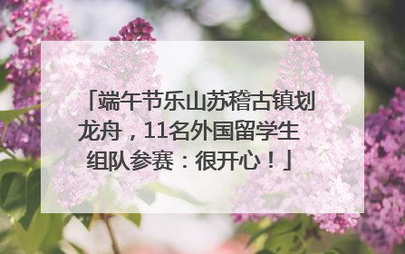 端午节乐山苏稽古镇划龙舟，11名外国留学生组队参赛：很开心！
