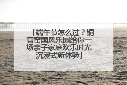 端午节怎么过？铜官窑国风乐园给你一场亲子家庭欢乐时光沉浸式新体验