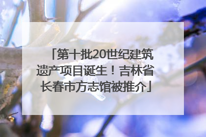 第十批20世纪建筑遗产项目诞生！吉林省长春市方志馆被推介