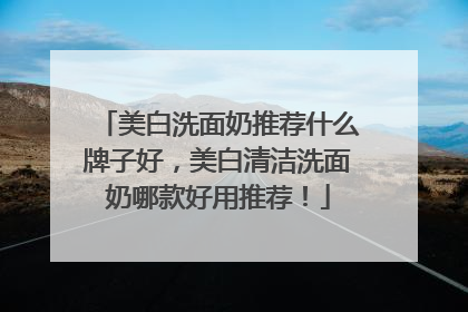 美白洗面奶推荐什么牌子好，美白清洁洗面奶哪款好用推荐！