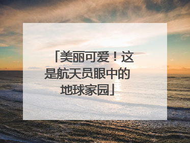 美丽可爱！这是航天员眼中的地球家园