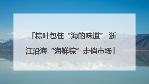 粽叶包住“海的味道” 浙江沿海“海鲜粽”走俏市场