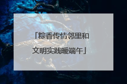 粽香传情邻里和 文明实践暖端午