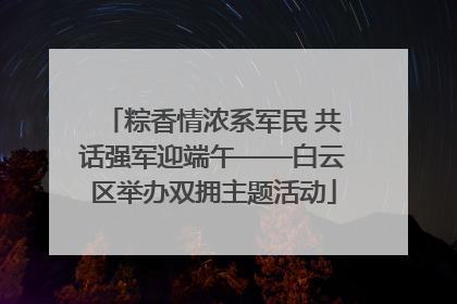 粽香情浓系军民 共话强军迎端午——白云区举办双拥主题活动