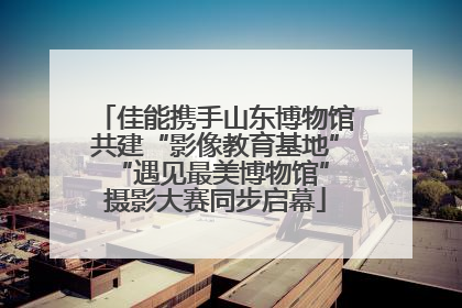 佳能携手山东博物馆共建“影像教育基地” “遇见最美博物馆”摄影大赛同步启幕